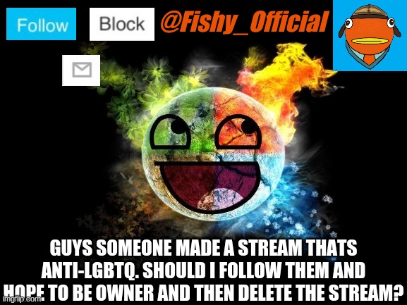 errr... | GUYS SOMEONE MADE A STREAM THATS ANTI-LGBTQ. SHOULD I FOLLOW THEM AND HOPE TO BE OWNER AND THEN DELETE THE STREAM? | image tagged in fishy_official announcement template | made w/ Imgflip meme maker