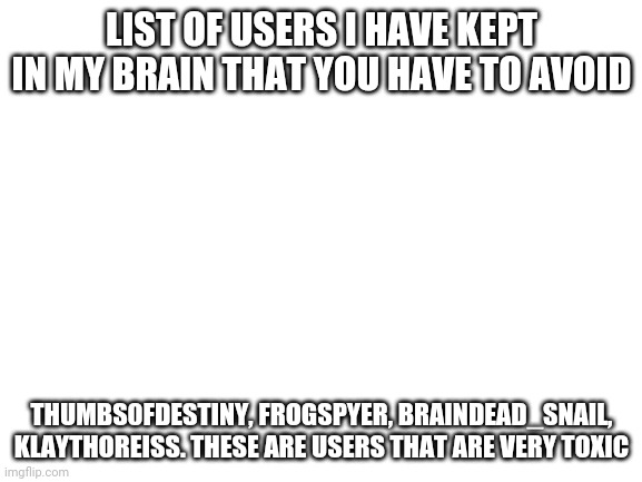 Avoid these people | LIST OF USERS I HAVE KEPT IN MY BRAIN THAT YOU HAVE TO AVOID; THUMBS0FDESTINY, FROGSPYER, BRAINDEAD_SNAIL, KLAYTHOREISS. THESE ARE USERS THAT ARE VERY TOXIC | image tagged in blank white template | made w/ Imgflip meme maker
