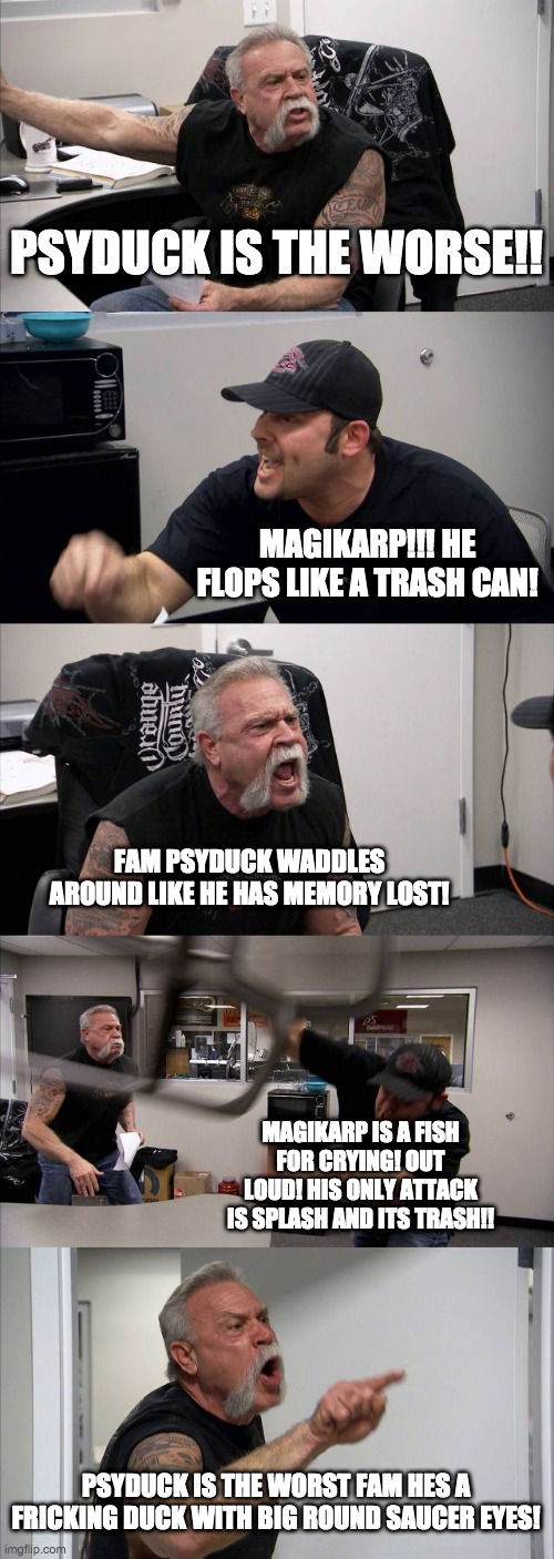 American Chopper Argument Meme | PSYDUCK IS THE WORSE!! MAGIKARP!!! HE FLOPS LIKE A TRASH CAN! FAM PSYDUCK WADDLES AROUND LIKE HE HAS MEMORY LOST! MAGIKARP IS A FISH FOR CRYING! OUT LOUD! HIS ONLY ATTACK IS SPLASH AND ITS TRASH!! PSYDUCK IS THE WORST FAM HES A FRICKING DUCK WITH BIG ROUND SAUCER EYES! | image tagged in memes,american chopper argument | made w/ Imgflip meme maker