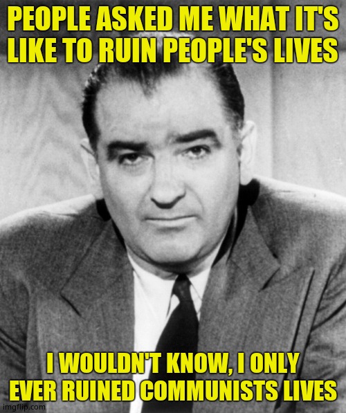 Joe McCarthy | PEOPLE ASKED ME WHAT IT'S LIKE TO RUIN PEOPLE'S LIVES; I WOULDN'T KNOW, I ONLY EVER RUINED COMMUNISTS LIVES | image tagged in joe mccarthy | made w/ Imgflip meme maker