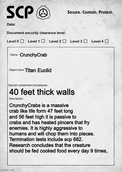 crab scp [mod note: :0] | CrunchyCrab; Titan Euclid; 40 feet thick walls; CrunchyCrabs is a massive crab like life form 47 feet long and 56 feet high it is passive to crabs and has heated pincers that fry enemies. It is highly aggressive to humans and will chop them into pieces. Termination tests include scp 682. Research concludes that the creature should be fed cooked food every day 9 times, | image tagged in scp document | made w/ Imgflip meme maker