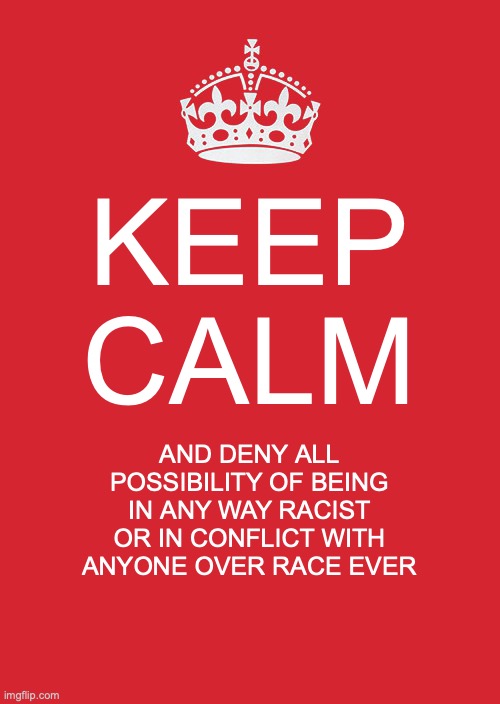 Keep Calm And Carry On Red Meme | KEEP CALM; AND DENY ALL POSSIBILITY OF BEING IN ANY WAY RACIST OR IN CONFLICT WITH ANYONE OVER RACE EVER | image tagged in memes,keep calm and carry on red | made w/ Imgflip meme maker
