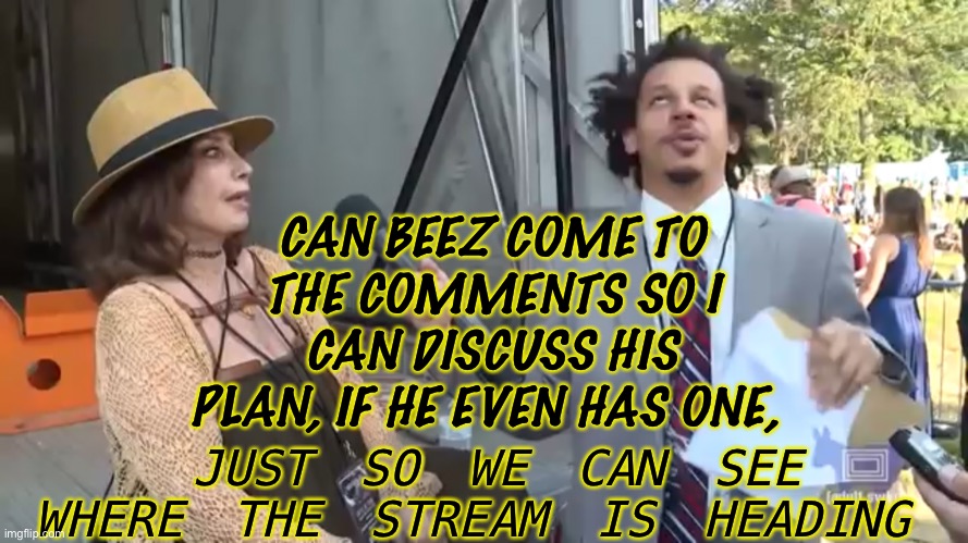 Schooba | CAN BEEZ COME TO THE COMMENTS SO I CAN DISCUSS HIS PLAN, IF HE EVEN HAS ONE, JUST SO WE CAN SEE WHERE THE STREAM IS HEADING | made w/ Imgflip meme maker