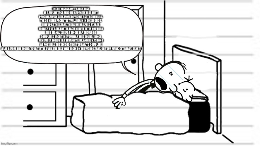 :))) | THE FITNESSGRAM™ PACER TEST IS A MULTISTAGE AEROBIC CAPACITY TEST THAT PROGRESSIVELY GETS MORE DIFFICULT AS IT CONTINUES. THE 20 METER PACER TEST WILL BEGIN IN 30 SECONDS. LINE UP AT THE START. THE RUNNING SPEED STARTS SLOWLY, BUT GETS FASTER EACH MINUTE AFTER YOU HEAR THIS SIGNAL. [BEEP] A SINGLE LAP SHOULD BE COMPLETED EACH TIME YOU HEAR THIS SOUND. [DING] REMEMBER TO RUN IN A STRAIGHT LINE, AND RUN AS LONG AS POSSIBLE. THE SECOND TIME YOU FAIL TO COMPLETE A LAP BEFORE THE SOUND, YOUR TEST IS OVER. THE TEST WILL BEGIN ON THE WORD START. ON YOUR MARK, GET READY, START. | made w/ Imgflip meme maker