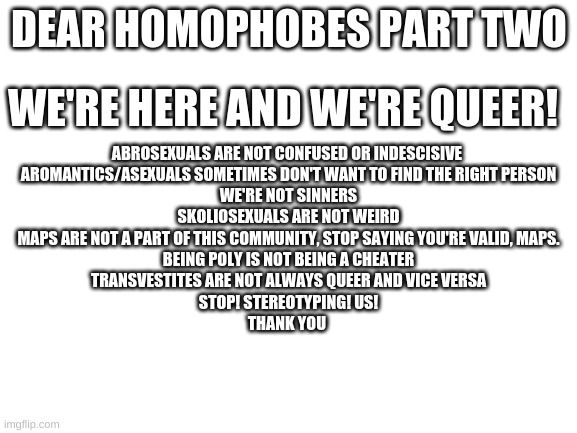 Blank White Template | DEAR HOMOPHOBES PART TWO; WE'RE HERE AND WE'RE QUEER! ABROSEXUALS ARE NOT CONFUSED OR INDESCISIVE 
AROMANTICS/ASEXUALS SOMETIMES DON'T WANT TO FIND THE RIGHT PERSON
WE'RE NOT SINNERS
SKOLIOSEXUALS ARE NOT WEIRD
MAPS ARE NOT A PART OF THIS COMMUNITY, STOP SAYING YOU'RE VALID, MAPS.
BEING POLY IS NOT BEING A CHEATER
TRANSVESTITES ARE NOT ALWAYS QUEER AND VICE VERSA
STOP! STEREOTYPING! US!
THANK YOU | image tagged in blank white template | made w/ Imgflip meme maker