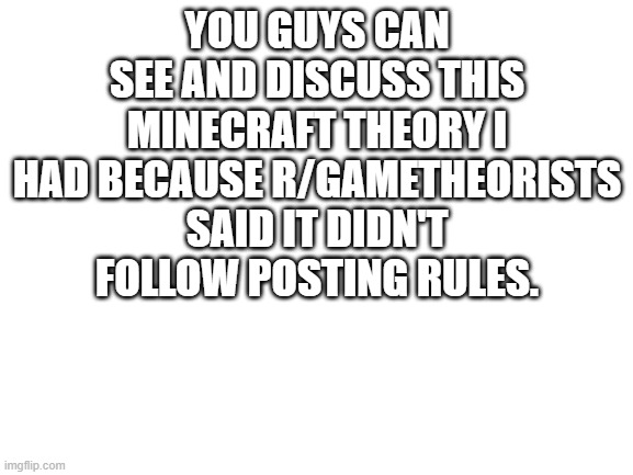 :P | YOU GUYS CAN SEE AND DISCUSS THIS MINECRAFT THEORY I HAD BECAUSE R/GAMETHEORISTS SAID IT DIDN'T FOLLOW POSTING RULES. | image tagged in blank white template | made w/ Imgflip meme maker