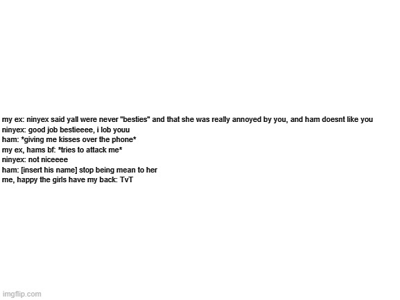 Blank White Template | my ex: ninyex said yall were never "besties" and that she was really annoyed by you, and ham doesnt like you

ninyex: good job bestieeee, i lob youu

ham: *giving me kisses over the phone*

my ex, hams bf: *tries to attack me*

ninyex: not niceeee

ham: [insert his name] stop being mean to her

me, happy the girls have my back: TvT | image tagged in blank white template | made w/ Imgflip meme maker