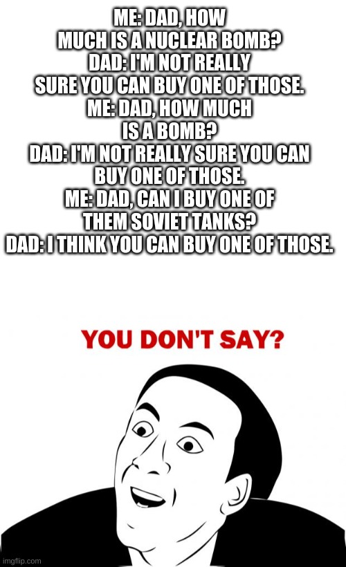 Let me give you some background. My sister loves LOL's and LOL OMG's and I absolutely hate them. You can see where this is going | ME: DAD, HOW MUCH IS A NUCLEAR BOMB?
DAD: I'M NOT REALLY SURE YOU CAN BUY ONE OF THOSE.
ME: DAD, HOW MUCH IS A BOMB?
DAD: I'M NOT REALLY SURE YOU CAN BUY ONE OF THOSE.
ME: DAD, CAN I BUY ONE OF THEM SOVIET TANKS?
DAD: I THINK YOU CAN BUY ONE OF THOSE. | image tagged in memes,you don't say,lol,omg,dad,nuclear bomb | made w/ Imgflip meme maker
