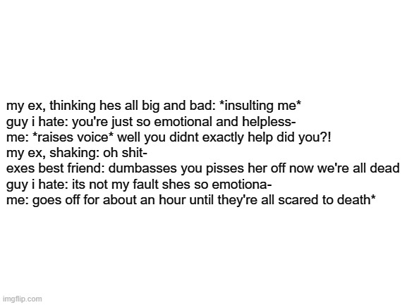 but overall im nice | my ex, thinking hes all big and bad: *insulting me*

guy i hate: you're just so emotional and helpless-

me: *raises voice* well you didnt exactly help did you?!

my ex, shaking: oh shit-

exes best friend: dumbasses you pisses her off now we're all dead

guy i hate: its not my fault shes so emotiona-

me: goes off for about an hour until they're all scared to death* | image tagged in blank white template | made w/ Imgflip meme maker