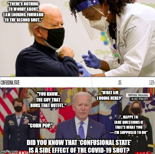 Did you know... | “THERE’S NOTHING TO WORRY ABOUT. I AM LOOKING FORWARD TO THE SECOND SHOT..”; "WHAT AM I DOING HERE?"; "YOU KNOW.. THE GUY THAT RUNS THAT OUTFIT.."; ".. HAPPY TO TAKE QUESTIONS IF THAT’S WHAT YOU — I’M SUPPOSED TO DO"; "CORN POP."; DID YOU KNOW THAT 'CONFUSIONAL STATE' IS A SIDE EFFECT OF THE COVID-19 SHOT? | image tagged in joe biden,creepy joe biden,mental health,democratic socialism,covid-19,vaccination | made w/ Imgflip meme maker