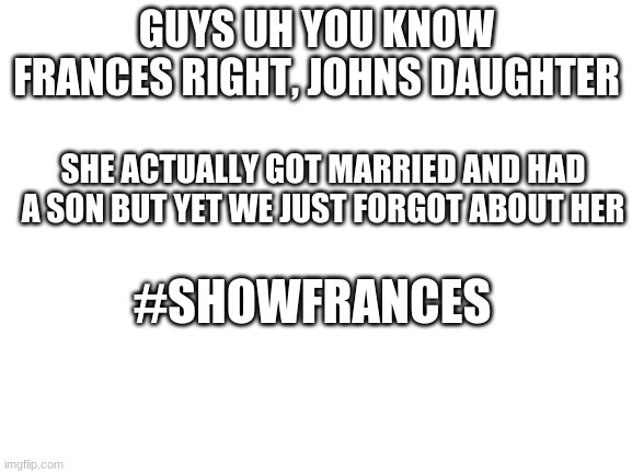#showfrances | GUYS UH YOU KNOW FRANCES RIGHT, JOHNS DAUGHTER; SHE ACTUALLY GOT MARRIED AND HAD A SON BUT YET WE JUST FORGOT ABOUT HER; #SHOWFRANCES | image tagged in blank white template | made w/ Imgflip meme maker