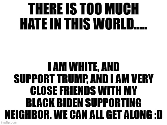 We are ALL brothers and sisters, let's not fight amongst ourselves. | THERE IS TOO MUCH HATE IN THIS WORLD..... I AM WHITE, AND SUPPORT TRUMP, AND I AM VERY CLOSE FRIENDS WITH MY BLACK BIDEN SUPPORTING NEIGHBOR. WE CAN ALL GET ALONG :D | image tagged in blank white template | made w/ Imgflip meme maker