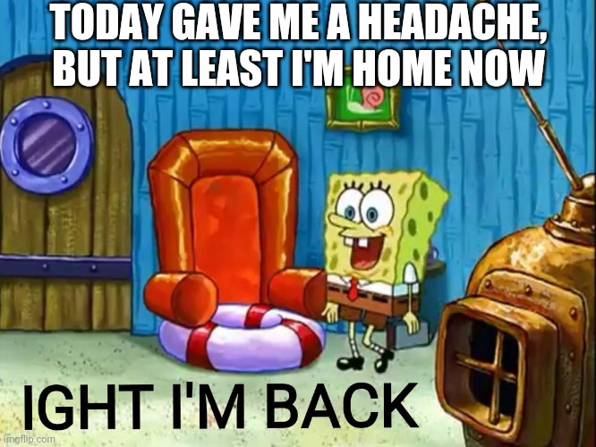 Ight im back | TODAY GAVE ME A HEADACHE, BUT AT LEAST I'M HOME NOW | image tagged in ight im back | made w/ Imgflip meme maker