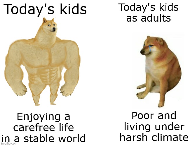 I pity these poor innocent souls | Today's kids; Today's kids
as adults; Poor and living under harsh climate; Enjoying a carefree life in a stable world | image tagged in memes,buff doge vs cheems,kids,adults | made w/ Imgflip meme maker