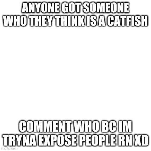 Blank Transparent Square Meme | ANYONE GOT SOMEONE WHO THEY THINK IS A CATFISH; COMMENT WHO BC IM TRYNA EXPOSE PEOPLE RN XD | image tagged in memes,blank transparent square | made w/ Imgflip meme maker