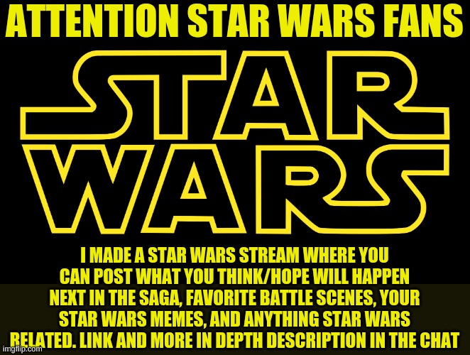 Star Wars Logo | ATTENTION STAR WARS FANS; I MADE A STAR WARS STREAM WHERE YOU CAN POST WHAT YOU THINK/HOPE WILL HAPPEN NEXT IN THE SAGA, FAVORITE BATTLE SCENES, YOUR STAR WARS MEMES, AND ANYTHING STAR WARS RELATED. LINK AND MORE IN DEPTH DESCRIPTION IN THE CHAT | image tagged in star wars logo | made w/ Imgflip meme maker