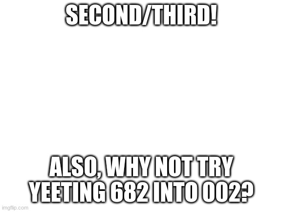 Blank White Template | SECOND/THIRD! ALSO, WHY NOT TRY YEETING 682 INTO 002? | image tagged in blank white template | made w/ Imgflip meme maker