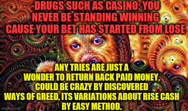 -Giving up bet. | -DRUGS SUCH AS CASINO: YOU NEVER BE STANDING WINNING CAUSE YOUR BET HAS STARTED FROM LOSE; ANY TRIES ARE JUST A WONDER TO RETURN BACK PAID MONEY, COULD BE CRAZY BY DISCOVERED WAYS OF GREED, ITS VARIATIONS ABOUT RISE CASH
BY EASY METHOD. | image tagged in one does not simply do drugs,casino,don't do drugs,cash me outside,get lost,they're the same picture | made w/ Imgflip meme maker