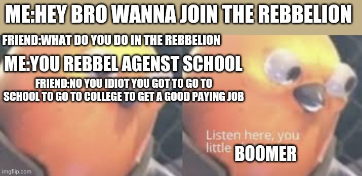 Listen here you little shit bird | ME:HEY BRO WANNA JOIN THE REBBELION; FRIEND:WHAT DO YOU DO IN THE REBBELION; ME:YOU REBBEL AGENST SCHOOL; FRIEND:NO YOU IDIOT YOU GOT TO GO TO SCHOOL TO GO TO COLLEGE TO GET A GOOD PAYING JOB; BOOMER | image tagged in listen here you little shit bird,ok boomer,boomer,for thr rebbelion,school | made w/ Imgflip meme maker