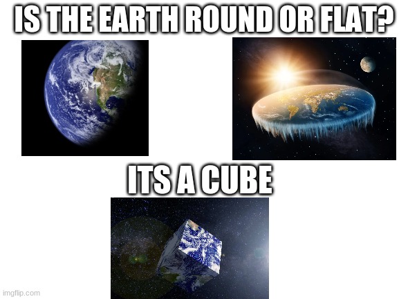 THIS is correct | IS THE EARTH ROUND OR FLAT? ITS A CUBE | image tagged in blank white template | made w/ Imgflip meme maker