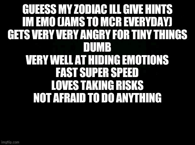 guess my zodiac | GUEESS MY ZODIAC ILL GIVE HINTS
IM EMO (JAMS TO MCR EVERYDAY)
GETS VERY VERY ANGRY FOR TINY THINGS
DUMB
VERY WELL AT HIDING EMOTIONS
FAST SUPER SPEED
LOVES TAKING RISKS
NOT AFRAID TO DO ANYTHING | image tagged in black background | made w/ Imgflip meme maker
