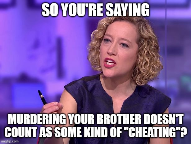 Cathy Newman | SO YOU'RE SAYING MURDERING YOUR BROTHER DOESN'T COUNT AS SOME KIND OF "CHEATING"? | image tagged in cathy newman | made w/ Imgflip meme maker