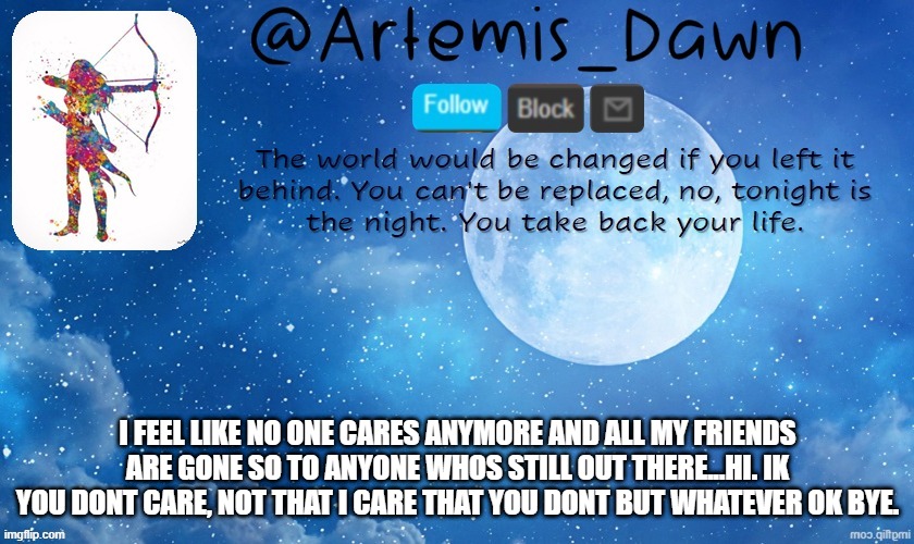 Artemis Dawn's template | I FEEL LIKE NO ONE CARES ANYMORE AND ALL MY FRIENDS ARE GONE SO TO ANYONE WHOS STILL OUT THERE...HI. IK YOU DONT CARE, NOT THAT I CARE THAT YOU DONT BUT WHATEVER OK BYE. | image tagged in artemis dawn's template | made w/ Imgflip meme maker