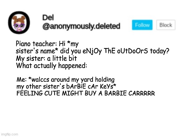 DONT ASK OKAY THIS GUY WAS JUMP ROPING AND DOING HANDSTANDS ON THE SIDE OF HIS HOUSE HOW BOUT THAT | Piano teacher: Hi *my sister's name* did you eNjOy ThE oUtDoOrS today?
My sister: a little bit
What actually happened:; Me: *walccs around my yard holding my other sister's bArBiE cAr KeYs* FEELING CUTE MIGHT BUY A BARBIE CARRRRR | image tagged in del announcement | made w/ Imgflip meme maker