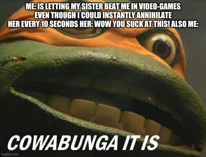 video game Annihilation time | ME: IS LETTING MY SISTER BEAT ME IN VIDEO-GAMES EVEN THOUGH I COULD INSTANTLY ANNIHILATE HER EVERY 10 SECONDS HER: WOW YOU SUCK AT THIS! ALSO ME: | image tagged in cowabunga it is,video games | made w/ Imgflip meme maker