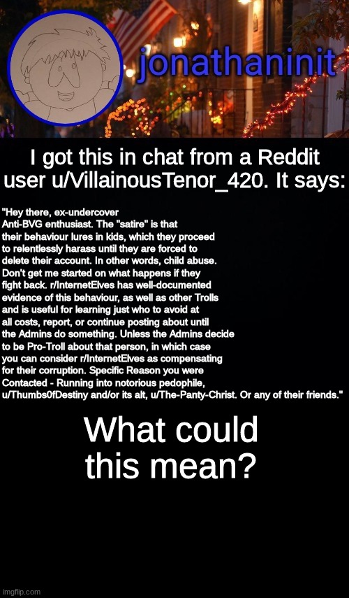 I need answers (mod new black black official: I got it too) | "Hey there, ex-undercover Anti-BVG enthusiast. The "satire" is that their behaviour lures in kids, which they proceed to relentlessly harass until they are forced to delete their account. In other words, child abuse. Don't get me started on what happens if they fight back. r/InternetElves has well-documented evidence of this behaviour, as well as other Trolls and is useful for learning just who to avoid at all costs, report, or continue posting about until the Admins do something. Unless the Admins decide to be Pro-Troll about that person, in which case you can consider r/InternetElves as compensating for their corruption. Specific Reason you were Contacted - Running into notorious pedophile, u/Thumbs0fDestiny and/or its alt, u/The-Panty-Christ. Or any of their friends."; I got this in chat from a Reddit user u/VillainousTenor_420. It says:; What could this mean? | image tagged in jonathaninit announcement template idk | made w/ Imgflip meme maker