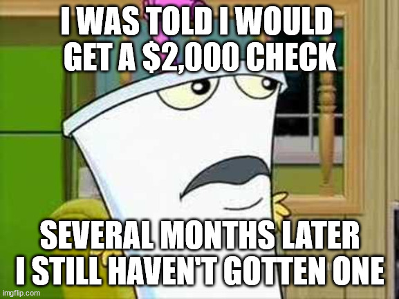 If you see Mr. Biden could you please tell him he owes me $2000. |  I WAS TOLD I WOULD 
GET A $2,000 CHECK; SEVERAL MONTHS LATER I STILL HAVEN'T GOTTEN ONE | image tagged in master shake,joe biden | made w/ Imgflip meme maker