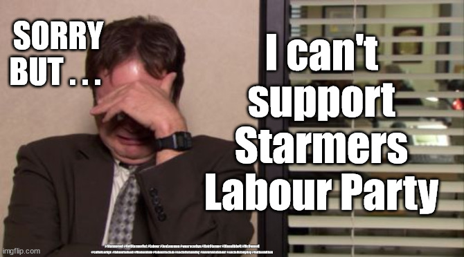 Labour local elections | I can't support Starmers Labour Party; SORRY BUT . . . #Starmerout #GetStarmerOut #Labour #JonLansman #wearecorbyn #KeirStarmer #DianeAbbott #McDonnell #cultofcorbyn #labourisdead #Momentum #labourracism #socialistsunday #nevervotelabour #socialistanyday #Antisemitism | image tagged in labourisdead,cultofcorbyn,starmerout getstarmerout,corona virus covid 19,starmer labour leadership,captain hindsight | made w/ Imgflip meme maker