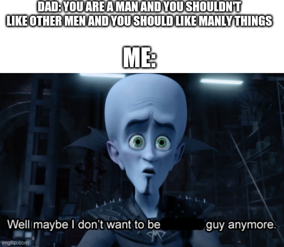 DAD: YOU ARE A MAN AND YOU SHOULDN'T LIKE OTHER MEN AND YOU SHOULD LIKE MANLY THINGS; ME: | image tagged in memes,blank transparent square,well maybe i don't want to be the bad guy anymore | made w/ Imgflip meme maker