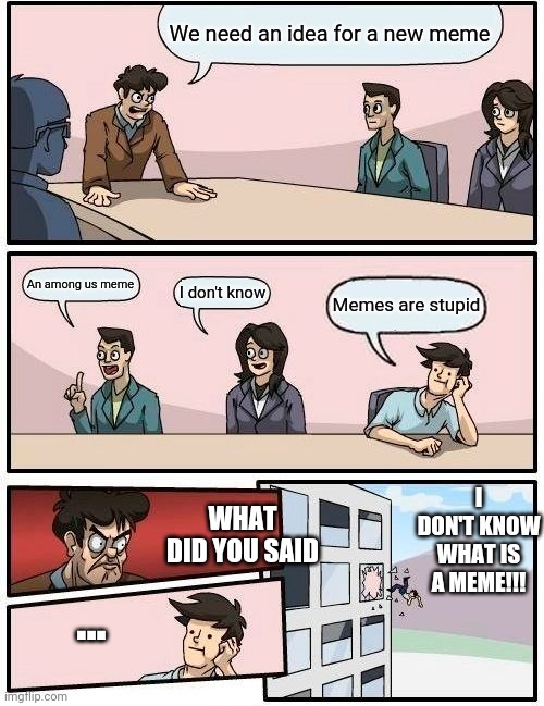 Boardroom Meeting Suggestion Meme | We need an idea for a new meme; An among us meme; I don't know; Memes are stupid; I DON'T KNOW WHAT IS A MEME!!! WHAT DID YOU SAID; ... | image tagged in memes,boardroom meeting suggestion | made w/ Imgflip meme maker