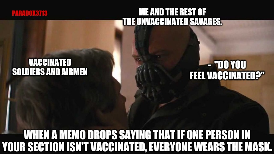 99% of the population could be vaccinated and they would still make you wear the mask. | PARADOX3713; ME AND THE REST OF THE UNVACCINATED SAVAGES. VACCINATED SOLDIERS AND AIRMEN; -  "DO YOU FEEL VACCINATED?"; WHEN A MEMO DROPS SAYING THAT IF ONE PERSON IN YOUR SECTION ISN'T VACCINATED, EVERYONE WEARS THE MASK. | image tagged in do you feel in charge bane,memes,politics,military,covid-19,epic fail | made w/ Imgflip meme maker