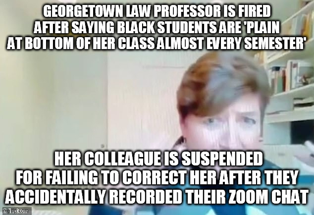 WOKE | GEORGETOWN LAW PROFESSOR IS FIRED AFTER SAYING BLACK STUDENTS ARE 'PLAIN AT BOTTOM OF HER CLASS ALMOST EVERY SEMESTER'; HER COLLEAGUE IS SUSPENDED FOR FAILING TO CORRECT HER AFTER THEY ACCIDENTALLY RECORDED THEIR ZOOM CHAT | image tagged in woke | made w/ Imgflip meme maker