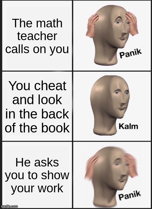 Math Class Be Like: | The math teacher calls on you; You cheat and look in the back of the book; He asks you to show your work | image tagged in memes,panik kalm panik | made w/ Imgflip meme maker