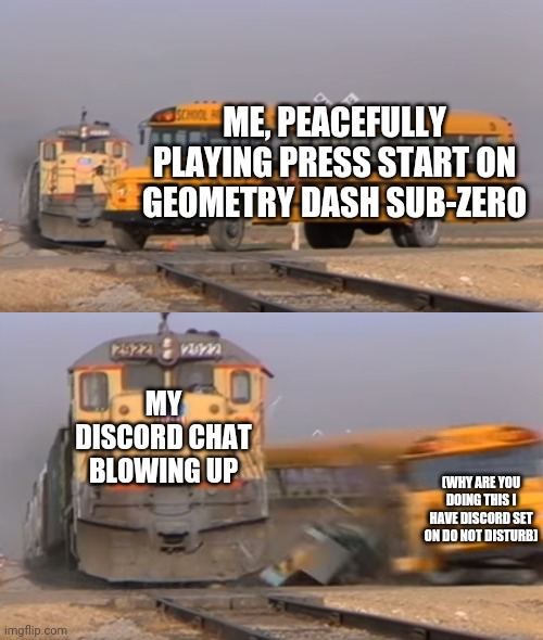 My Discord chat keeps blowing up while I'm trying to play Geometry Dash | ME, PEACEFULLY PLAYING PRESS START ON GEOMETRY DASH SUB-ZERO; MY DISCORD CHAT BLOWING UP; (WHY ARE YOU DOING THIS I HAVE DISCORD SET ON DO NOT DISTURB) | image tagged in a train hitting a school bus | made w/ Imgflip meme maker