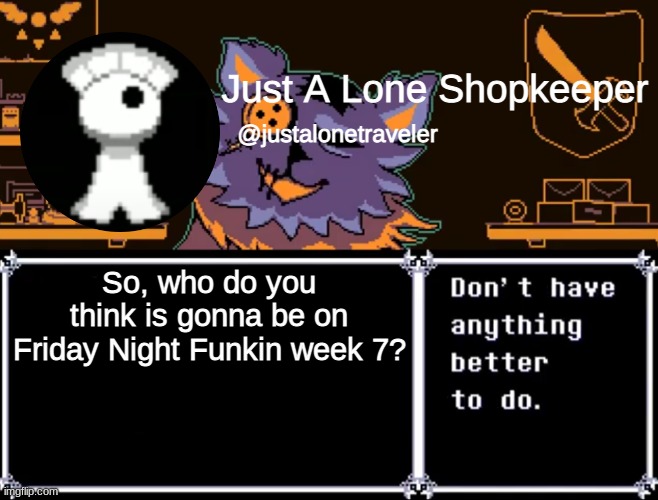 There are a lot of signs pointing towards Tankman, but Ritz would fit too. | So, who do you think is gonna be on Friday Night Funkin week 7? | image tagged in just a lone shopkeeper | made w/ Imgflip meme maker