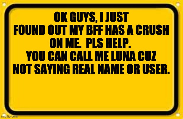 Blank Yellow Sign | OK GUYS, I JUST FOUND OUT MY BFF HAS A CRUSH ON ME.  PLS HELP.  YOU CAN CALL ME LUNA CUZ NOT SAYING REAL NAME OR USER. | image tagged in memes,blank yellow sign | made w/ Imgflip meme maker