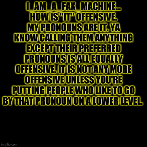 Not offended I'm just saying, I go by it and I'm perfectly happy... -Azzy | I_AM_A_FAX_MACHINE... HOW IS "IT" OFFENSIVE. MY PRONOUNS ARE IT. YA KNOW CALLING THEM ANYTHING EXCEPT THEIR PREFERRED PRONOUNS IS ALL EQUALLY OFFENSIVE. IT IS NOT ANY MORE OFFENSIVE UNLESS YOU'RE PUTTING PEOPLE WHO LIKE TO GO BY THAT PRONOUN ON A LOWER LEVEL. | image tagged in memes,blank transparent square | made w/ Imgflip meme maker