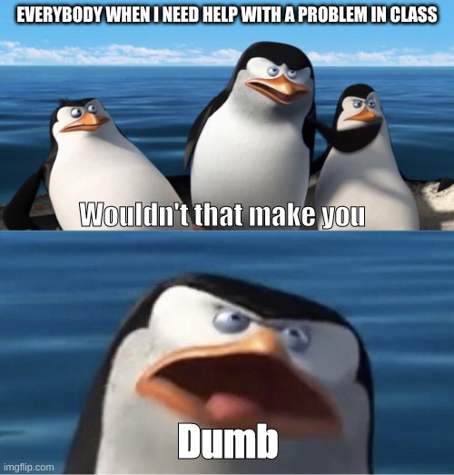 Wouldn't that make you | EVERYBODY WHEN I NEED HELP WITH A PROBLEM IN CLASS; Wouldn't that make you; Dumb | image tagged in wouldn't that make you | made w/ Imgflip meme maker