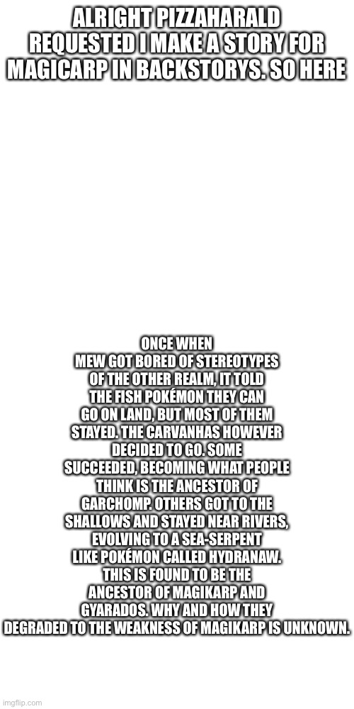  ONCE WHEN MEW GOT BORED OF STEREOTYPES OF THE OTHER REALM, IT TOLD THE FISH POKÉMON THEY CAN GO ON LAND, BUT MOST OF THEM STAYED. THE CARVANHAS HOWEVER DECIDED TO GO. SOME SUCCEEDED, BECOMING WHAT PEOPLE THINK IS THE ANCESTOR OF GARCHOMP. OTHERS GOT TO THE SHALLOWS AND STAYED NEAR RIVERS, EVOLVING TO A SEA-SERPENT LIKE POKÉMON CALLED HYDRANAW. THIS IS FOUND TO BE THE ANCESTOR OF MAGIKARP AND GYARADOS. WHY AND HOW THEY DEGRADED TO THE WEAKNESS OF MAGIKARP IS UNKNOWN. ALRIGHT PIZZAHARALD REQUESTED I MAKE A STORY FOR MAGICARP IN BACKSTORYS. SO HERE | image tagged in memes,blank transparent square | made w/ Imgflip meme maker