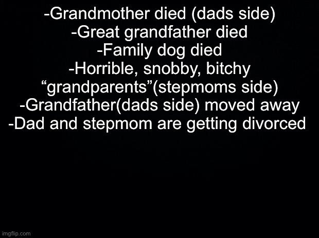 I know “no one asked” I don’t care tho | -Grandmother died (dads side)
-Great grandfather died
-Family dog died
-Horrible, snobby, bitchy “grandparents”(stepmoms side)
-Grandfather(dads side) moved away
-Dad and stepmom are getting divorced | image tagged in black background | made w/ Imgflip meme maker