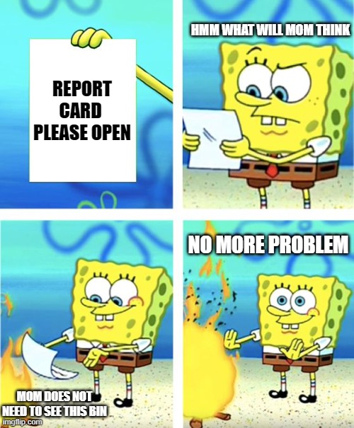 My life | HMM WHAT WILL MOM THINK; REPORT CARD 
PLEASE OPEN; NO MORE PROBLEM; MOM DOES NOT NEED TO SEE THIS BIN | image tagged in spongebob burning paper | made w/ Imgflip meme maker