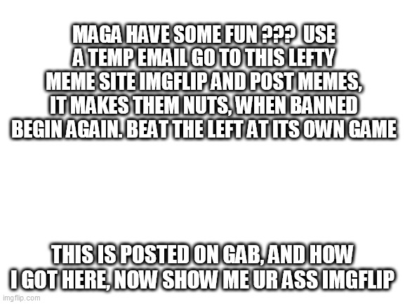 Blank White Template | MAGA HAVE SOME FUN ???  USE A TEMP EMAIL GO TO THIS LEFTY MEME SITE IMGFLIP AND POST MEMES, IT MAKES THEM NUTS, WHEN BANNED BEGIN AGAIN. BEAT THE LEFT AT ITS OWN GAME; THIS IS POSTED ON GAB, AND HOW I GOT HERE, NOW SHOW ME UR ASS IMGFLIP | image tagged in blank white template | made w/ Imgflip meme maker