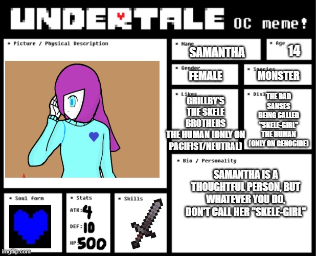 Samantha (Description) | 14; SAMANTHA; FEMALE; MONSTER; THE BAD SANSES
BEING CALLED "SKELE-GIRL"
THE HUMAN (ONLY ON GENOCIDE); GRILLBY'S
THE SKELE BROTHERS
THE HUMAN (ONLY ON PACIFIST/NEUTRAL); SAMANTHA IS A THOUGHTFUL PERSON, BUT WHATEVER YOU DO, DON'T CALL HER "SKELE-GIRL" | image tagged in undertale oc template | made w/ Imgflip meme maker