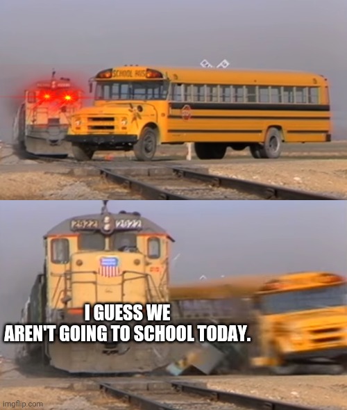A train hitting a school bus |  I GUESS WE AREN'T GOING TO SCHOOL TODAY. | image tagged in a train hitting a school bus | made w/ Imgflip meme maker