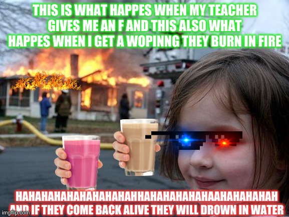 Disaster Girl | THIS IS WHAT HAPPES WHEN MY TEACHER GIVES ME AN F AND THIS ALSO WHAT HAPPES WHEN I GET A WOPINNG THEY BURN IN FIRE; HAHAHAHAHAHAHAHAHAHHAHAHAHAHAHAAHAHAHAHAH AND IF THEY COME BACK ALIVE THEY WILL DROWN IN WATER | image tagged in memes,disaster girl | made w/ Imgflip meme maker