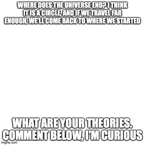 Where does the Universe end | WHERE DOES THE UNIVERSE END? I THINK IT IS A CIRCLE, AND IF WE TRAVEL FAR ENOUGH, WE'LL COME BACK TO WHERE WE STARTED; WHAT ARE YOUR THEORIES. COMMENT BELOW, I'M CURIOUS | image tagged in memes,blank transparent square | made w/ Imgflip meme maker
